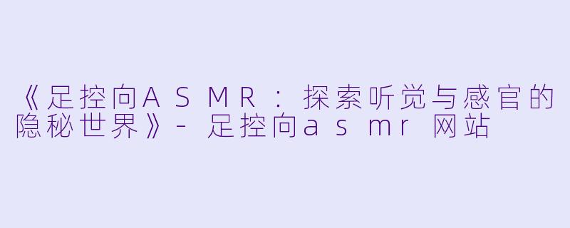 《足控向ASMR：探索听觉与感官的隐秘世界》-足控向asmr网站