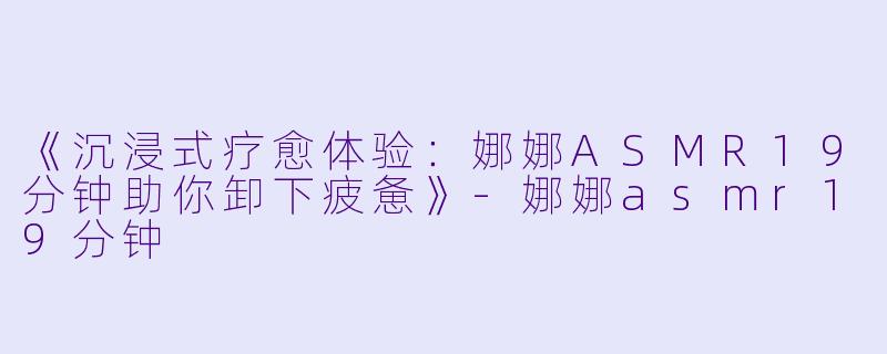 《沉浸式疗愈体验：娜娜ASMR19分钟助你卸下疲惫》-娜娜asmr19分钟