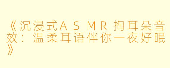 《沉浸式ASMR掏耳朵音效:温柔耳语伴你一夜好眠》