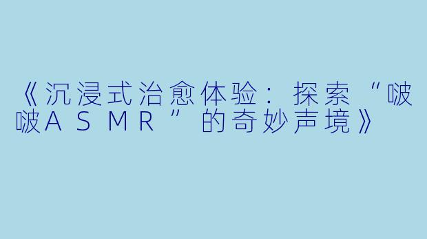 《沉浸式治愈体验：探索“啵啵ASMR”的奇妙声境》