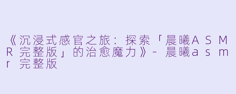 《沉浸式感官之旅：探索「晨曦ASMR完整版」的治愈魔力》-晨曦asmr完整版