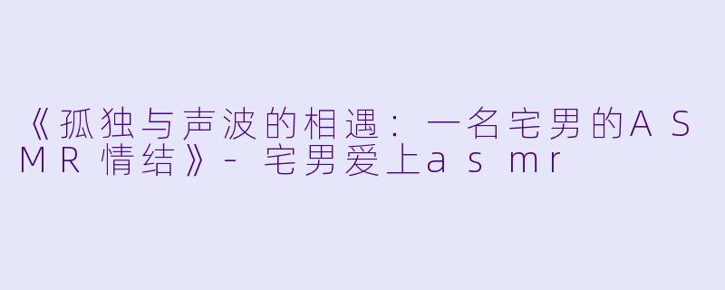 《孤独与声波的相遇：一名宅男的ASMR情结》
