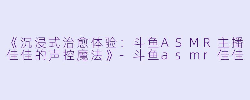《沉浸式治愈体验：斗鱼ASMR主播佳佳的声控魔法》-斗鱼asmr佳佳