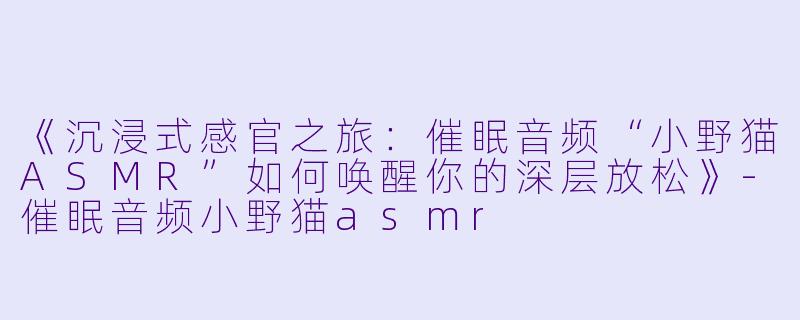 《沉浸式感官之旅：催眠音频“小野猫ASMR”如何唤醒你的深层放松》-催眠音频小野猫asmr