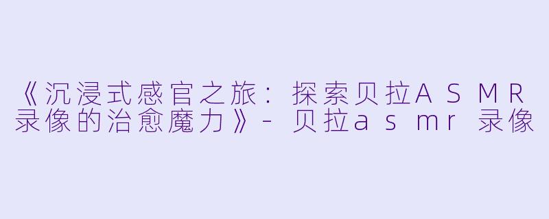 《沉浸式感官之旅：探索贝拉ASMR录像的治愈魔力》-贝拉asmr录像