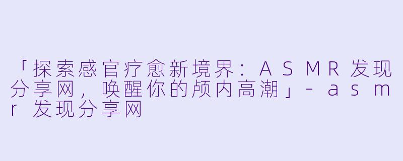 「探索感官疗愈新境界：ASMR发现分享网，唤醒你的颅内高潮」-asmr发现分享网