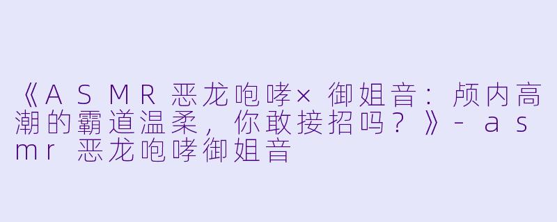 《ASMR恶龙咆哮×御姐音：颅内高潮的霸道温柔，你敢接招吗？》-asmr恶龙咆哮御姐音