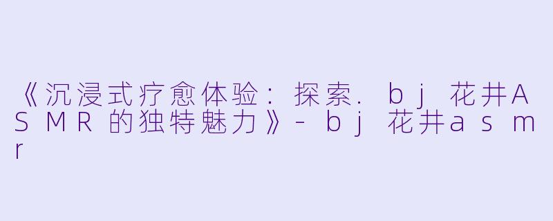 《沉浸式疗愈体验：探索.bj花井ASMR的独特魅力》-bj花井asmr