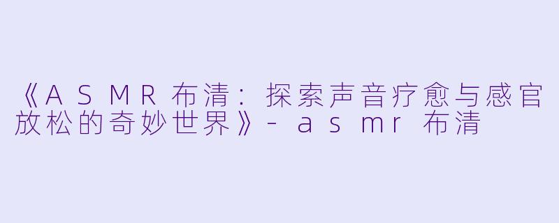 《ASMR布清：探索声音疗愈与感官放松的奇妙世界》-asmr布清