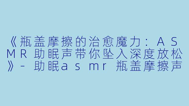 《瓶盖摩擦的治愈魔力:ASMR助眠声带你坠入深度放松》