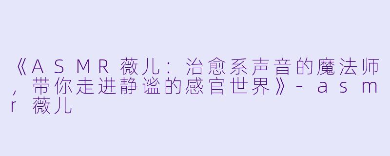 《ASMR薇儿：治愈系声音的魔法师，带你走进静谧的感官世界》-asmr薇儿