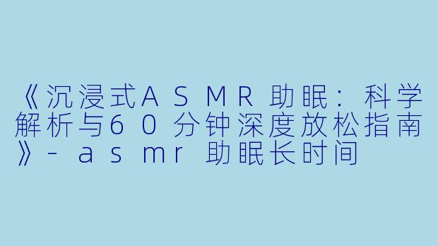 《沉浸式ASMR助眠：科学解析与60分钟深度放松指南》-asmr助眠长时间