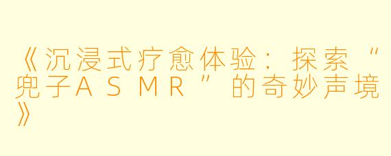 《沉浸式疗愈体验：探索“兜子ASMR”的奇妙声境》