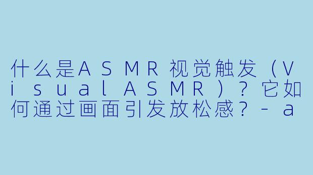 什么是ASMR视觉触发（VisualASMR）？它如何通过画面引发放松感？