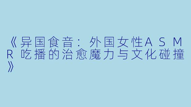 《异国食音：外国女性ASMR吃播的治愈魔力与文化碰撞》
