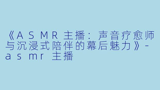 《ASMR主播：声音疗愈师与沉浸式陪伴的幕后魅力》-asmr主播