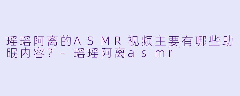 瑶瑶阿离的ASMR视频主要有哪些助眠内容?