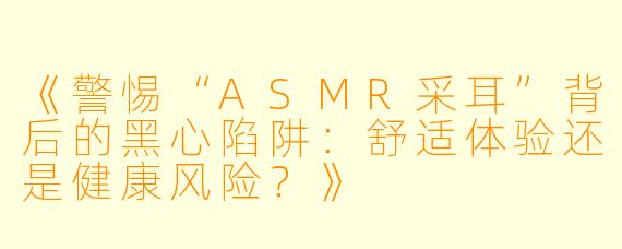 《警惕“ASMR采耳”背后的黑心陷阱：舒适体验还是健康风险？》