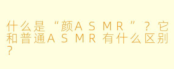 什么是“颜ASMR”？它和普通ASMR有什么区别？