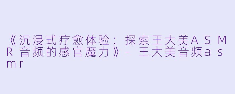 《沉浸式疗愈体验：探索王大美ASMR音频的感官魔力》-王大美音频asmr