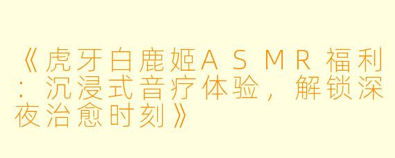《虎牙白鹿姬ASMR福利：沉浸式音疗体验，解锁深夜治愈时刻》