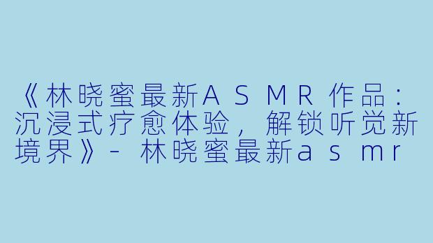 《林晓蜜最新ASMR作品：沉浸式疗愈体验，解锁听觉新境界》-林晓蜜最新asmr