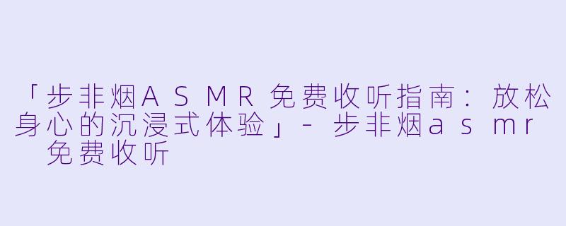 「步非烟ASMR免费收听指南：放松身心的沉浸式体验」-步非烟asmr 免费收听