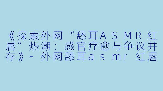 《探索外网“舔耳ASMR红唇”热潮：感官疗愈与争议并存》-外网舔耳asmr红唇