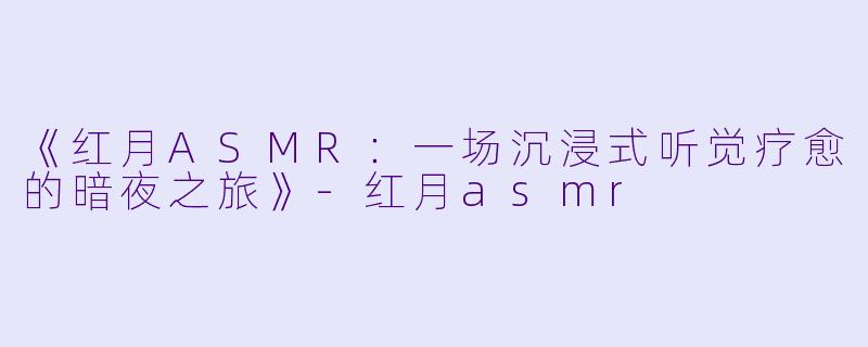 《红月ASMR：一场沉浸式听觉疗愈的暗夜之旅》-红月asmr