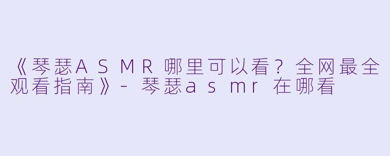 《琴瑟ASMR哪里可以看？全网最全观看指南》-琴瑟asmr在哪看