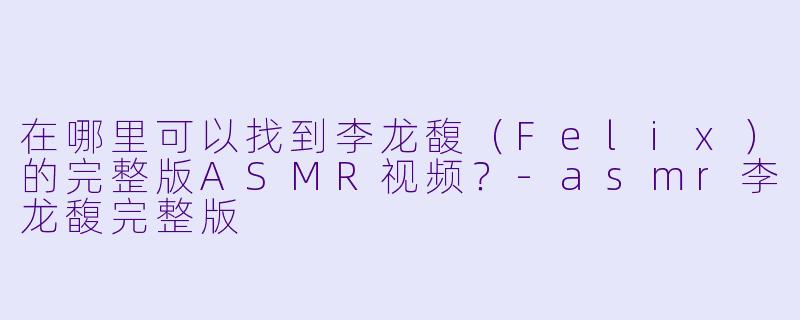 在哪里可以找到李龙馥(Felix)的完整版ASMR视频?