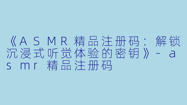 《ASMR精品注册码：解锁沉浸式听觉体验的密钥》-asmr精品注册码