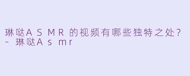 琳哒ASMR的视频有哪些独特之处？-琳哒Asmr