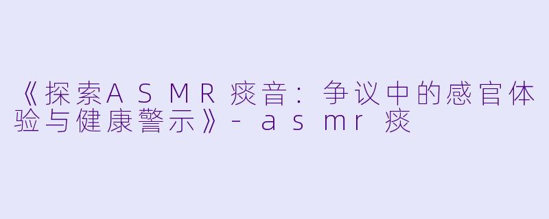 《探索ASMR痰音：争议中的感官体验与健康警示》-asmr痰