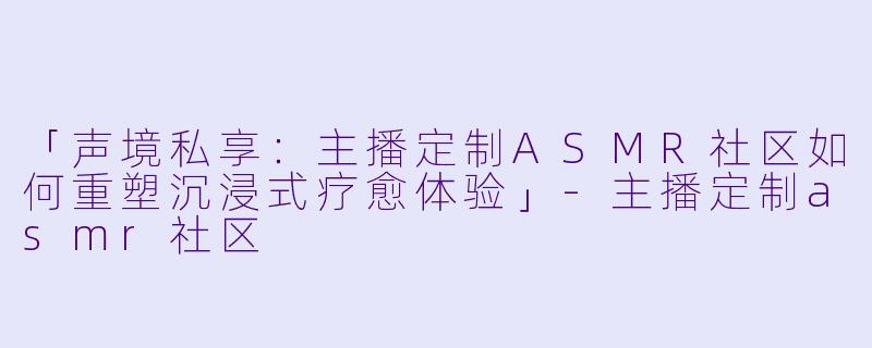 「声境私享：主播定制ASMR社区如何重塑沉浸式疗愈体验」-主播定制asmr社区