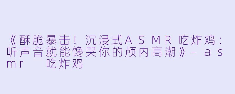 《酥脆暴击！沉浸式ASMR吃炸鸡：听声音就能馋哭你的颅内高潮》-asmr 吃炸鸡