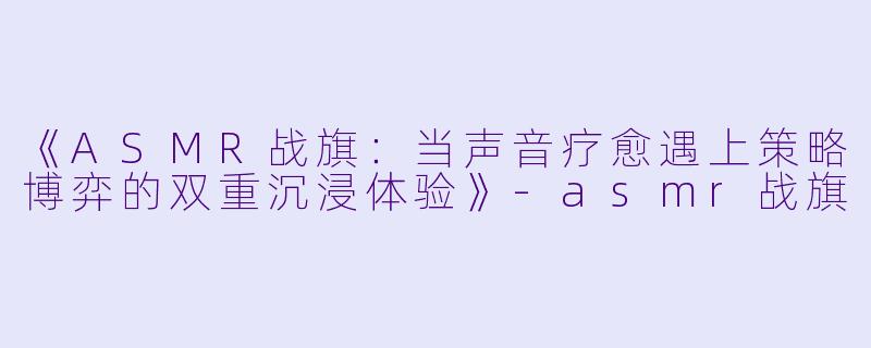 《ASMR战旗：当声音疗愈遇上策略博弈的双重沉浸体验》-asmr战旗
