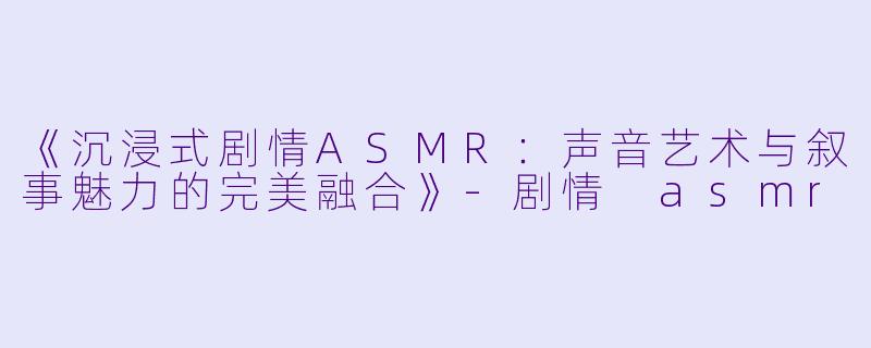 《沉浸式剧情ASMR：声音艺术与叙事魅力的完美融合》-剧情 asmr