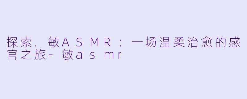 探索.敏ASMR：一场温柔治愈的感官之旅-敏asmr