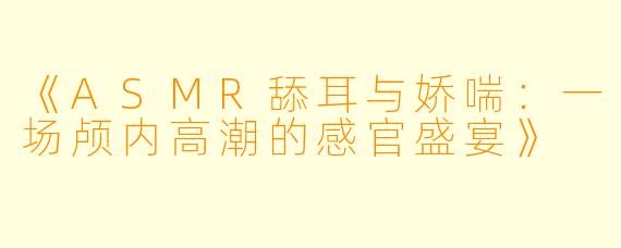 《ASMR舔耳与娇喘：一场颅内高潮的感官盛宴》