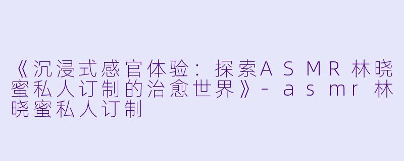 《沉浸式感官体验：探索ASMR林晓蜜私人订制的治愈世界》-asmr林晓蜜私人订制