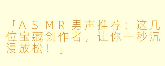 「ASMR男声推荐：这几位宝藏创作者，让你一秒沉浸放松！」