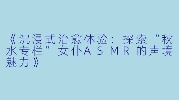 《沉浸式治愈体验：探索“秋水专栏”女仆ASMR的声境魅力》