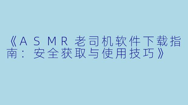 《ASMR老司机软件下载指南：安全获取与使用技巧》