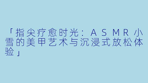「指尖疗愈时光：ASMR小雪的美甲艺术与沉浸式放松体验」