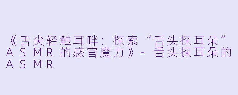《舌尖轻触耳畔：探索“舌头探耳朵”ASMR的感官魔力》-舌头探耳朵的ASMR