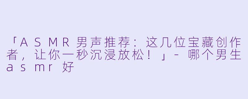 「ASMR男声推荐：这几位宝藏创作者，让你一秒沉浸放松！」-哪个男生asmr好