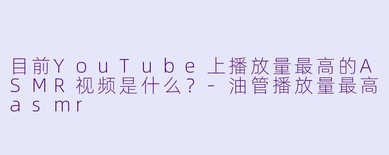 目前YouTube上播放量最高的ASMR视频是什么?