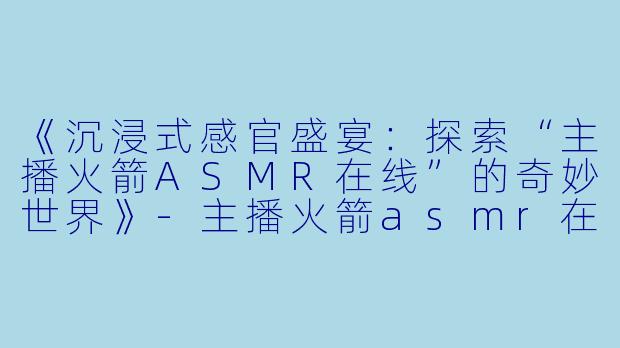 《沉浸式感官盛宴：探索“主播火箭ASMR在线”的奇妙世界》-主播火箭asmr在线
