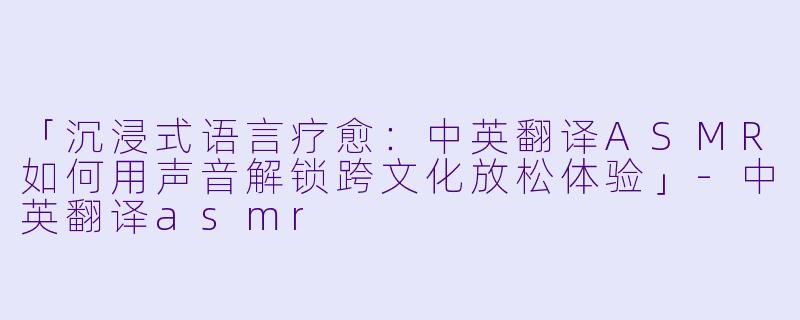 「沉浸式语言疗愈：中英翻译ASMR如何用声音解锁跨文化放松体验」-中英翻译asmr